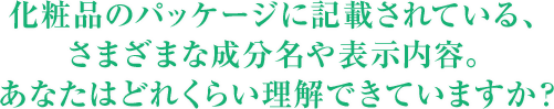 化粧品のパッケージに記載されている、さまざまな成分名や表示内容。あなたはどれくらい理解できていますか？